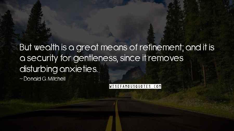 Donald G. Mitchell Quotes: But wealth is a great means of refinement; and it is a security for gentleness, since it removes disturbing anxieties.