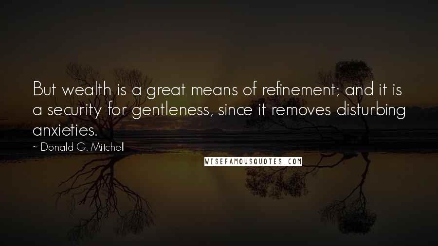 Donald G. Mitchell Quotes: But wealth is a great means of refinement; and it is a security for gentleness, since it removes disturbing anxieties.