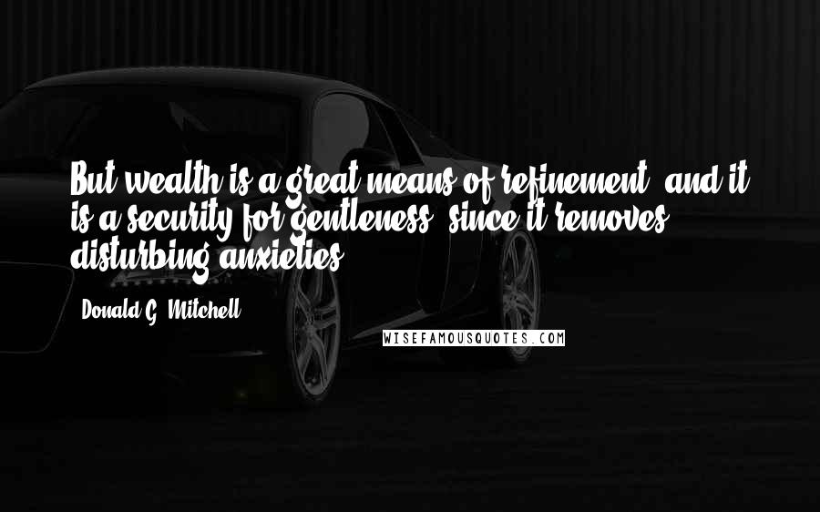 Donald G. Mitchell Quotes: But wealth is a great means of refinement; and it is a security for gentleness, since it removes disturbing anxieties.