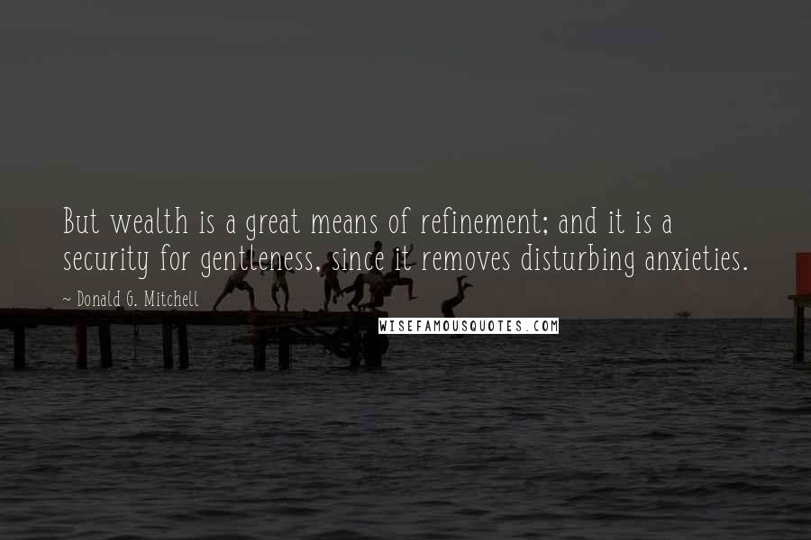 Donald G. Mitchell Quotes: But wealth is a great means of refinement; and it is a security for gentleness, since it removes disturbing anxieties.