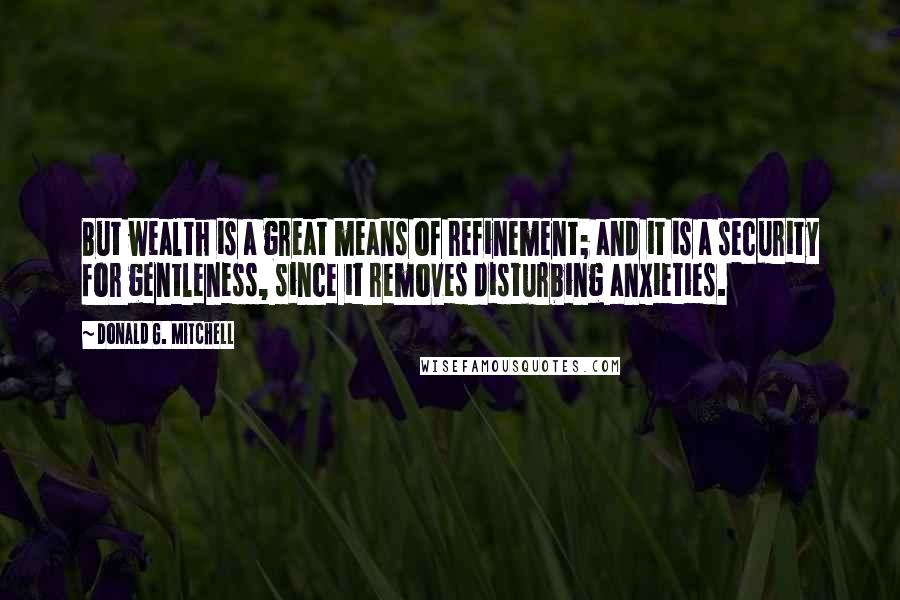 Donald G. Mitchell Quotes: But wealth is a great means of refinement; and it is a security for gentleness, since it removes disturbing anxieties.