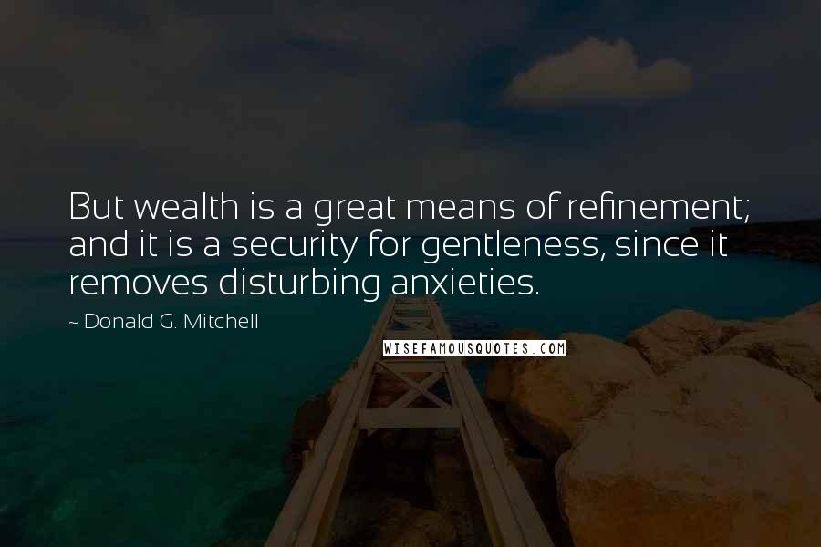 Donald G. Mitchell Quotes: But wealth is a great means of refinement; and it is a security for gentleness, since it removes disturbing anxieties.