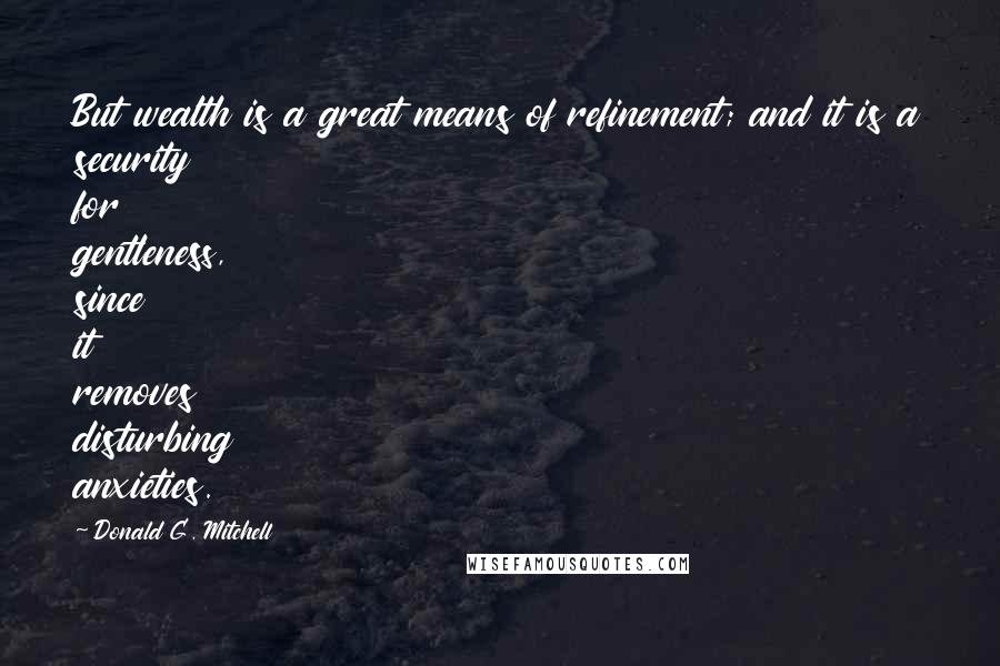 Donald G. Mitchell Quotes: But wealth is a great means of refinement; and it is a security for gentleness, since it removes disturbing anxieties.