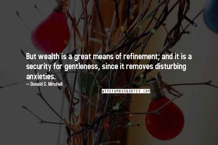 Donald G. Mitchell Quotes: But wealth is a great means of refinement; and it is a security for gentleness, since it removes disturbing anxieties.