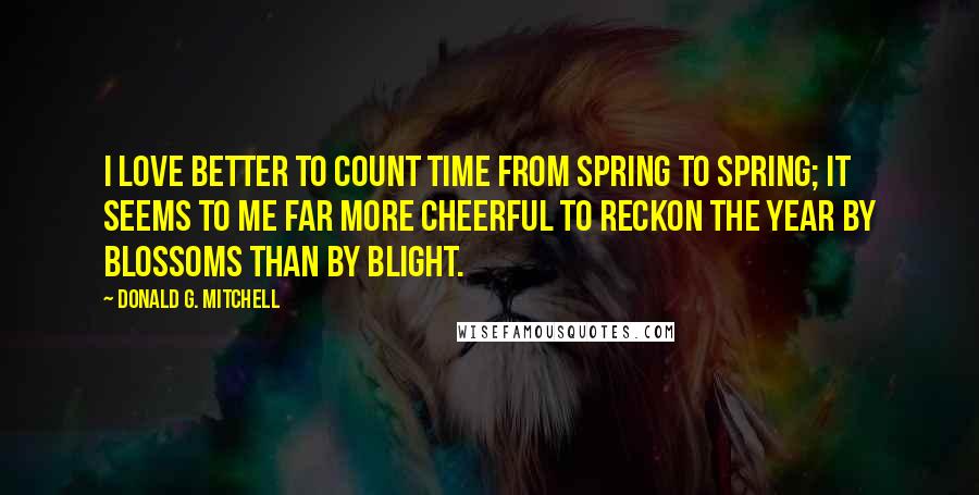 Donald G. Mitchell Quotes: I love better to count time from spring to spring; it seems to me far more cheerful to reckon the year by blossoms than by blight.