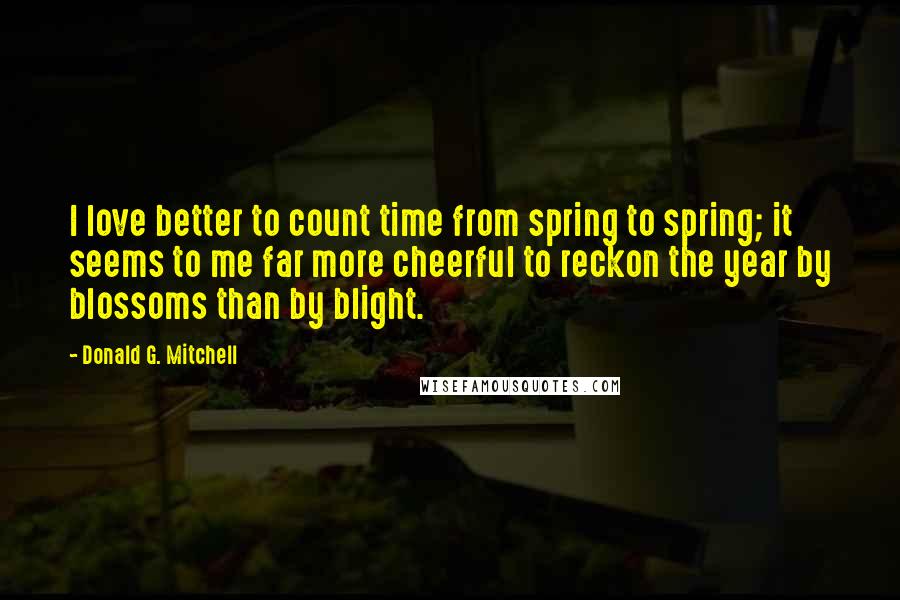 Donald G. Mitchell Quotes: I love better to count time from spring to spring; it seems to me far more cheerful to reckon the year by blossoms than by blight.