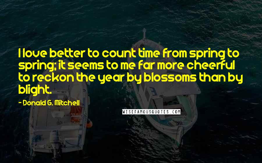 Donald G. Mitchell Quotes: I love better to count time from spring to spring; it seems to me far more cheerful to reckon the year by blossoms than by blight.