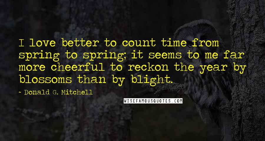 Donald G. Mitchell Quotes: I love better to count time from spring to spring; it seems to me far more cheerful to reckon the year by blossoms than by blight.