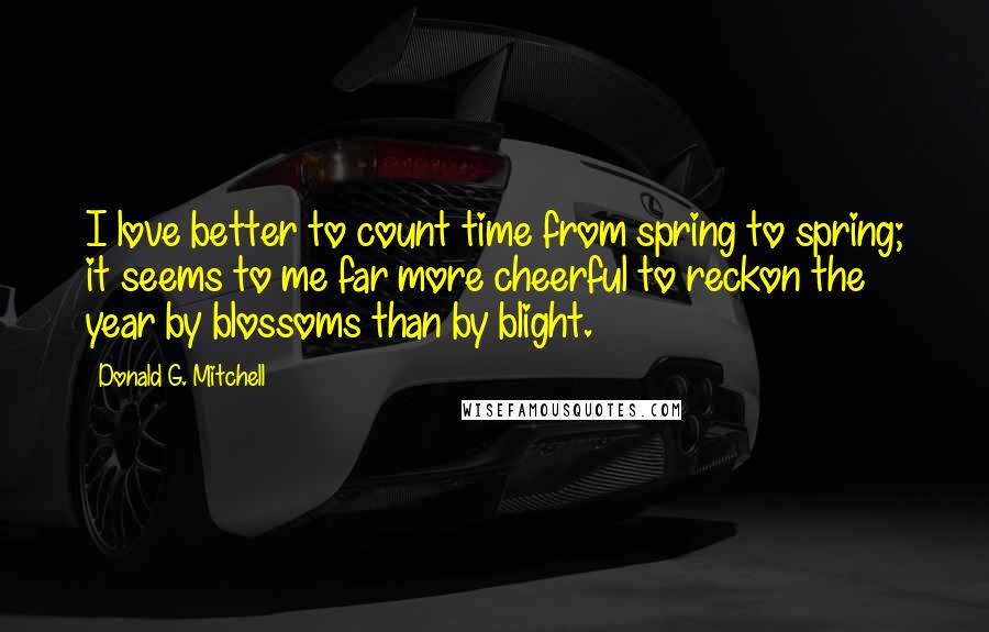 Donald G. Mitchell Quotes: I love better to count time from spring to spring; it seems to me far more cheerful to reckon the year by blossoms than by blight.