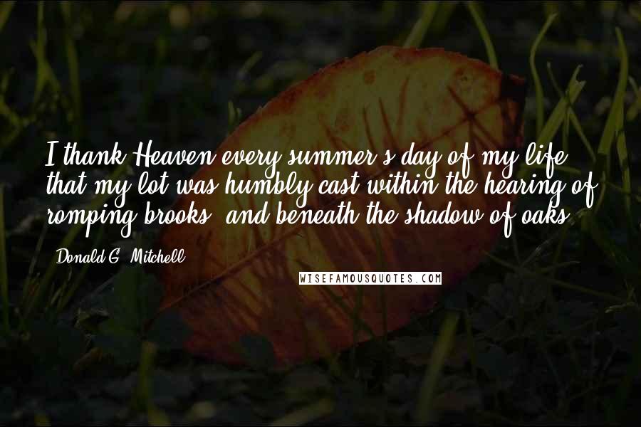 Donald G. Mitchell Quotes: I thank Heaven every summer's day of my life, that my lot was humbly cast within the hearing of romping brooks, and beneath the shadow of oaks.