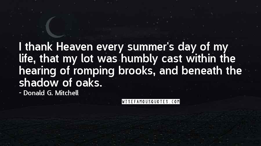 Donald G. Mitchell Quotes: I thank Heaven every summer's day of my life, that my lot was humbly cast within the hearing of romping brooks, and beneath the shadow of oaks.