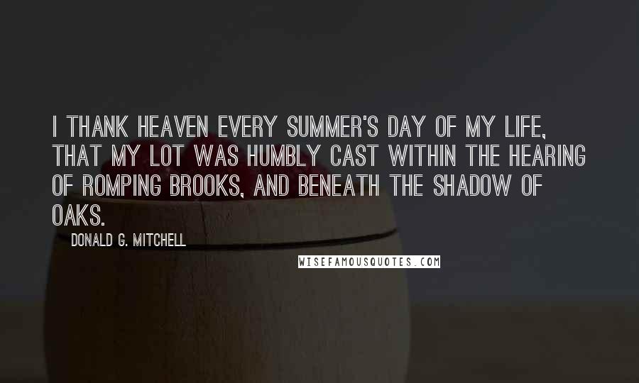 Donald G. Mitchell Quotes: I thank Heaven every summer's day of my life, that my lot was humbly cast within the hearing of romping brooks, and beneath the shadow of oaks.