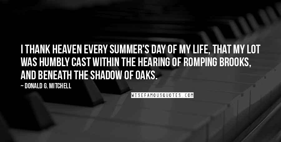 Donald G. Mitchell Quotes: I thank Heaven every summer's day of my life, that my lot was humbly cast within the hearing of romping brooks, and beneath the shadow of oaks.