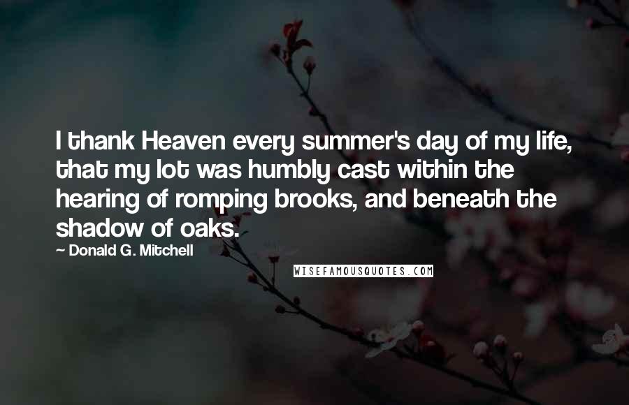 Donald G. Mitchell Quotes: I thank Heaven every summer's day of my life, that my lot was humbly cast within the hearing of romping brooks, and beneath the shadow of oaks.