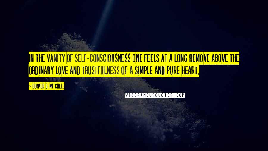 Donald G. Mitchell Quotes: In the vanity of self-consciousness one feels at a long remove above the ordinary love and trustfulness of a simple and pure heart.