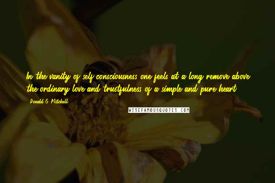 Donald G. Mitchell Quotes: In the vanity of self-consciousness one feels at a long remove above the ordinary love and trustfulness of a simple and pure heart.