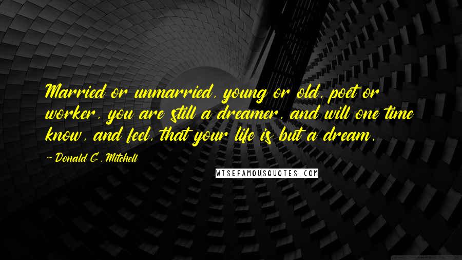 Donald G. Mitchell Quotes: Married or unmarried, young or old, poet or worker, you are still a dreamer, and will one time know, and feel, that your life is but a dream.