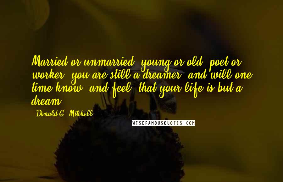 Donald G. Mitchell Quotes: Married or unmarried, young or old, poet or worker, you are still a dreamer, and will one time know, and feel, that your life is but a dream.