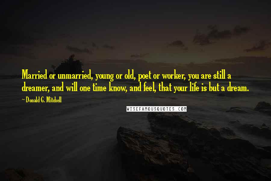 Donald G. Mitchell Quotes: Married or unmarried, young or old, poet or worker, you are still a dreamer, and will one time know, and feel, that your life is but a dream.