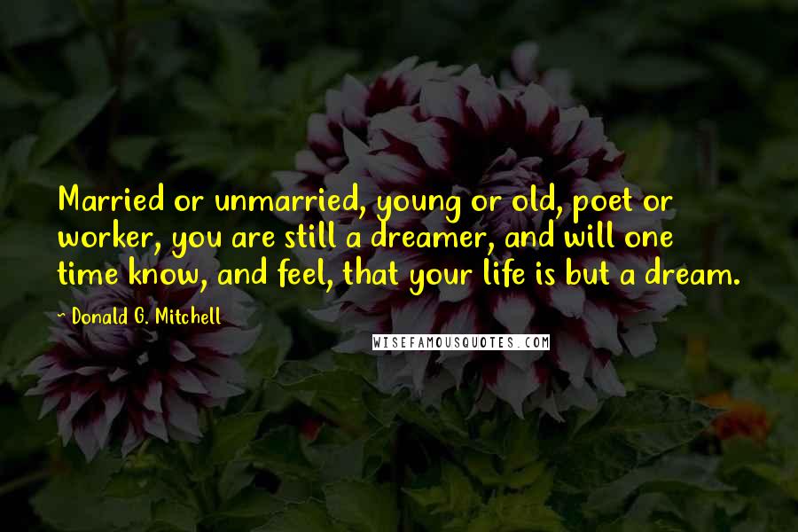 Donald G. Mitchell Quotes: Married or unmarried, young or old, poet or worker, you are still a dreamer, and will one time know, and feel, that your life is but a dream.