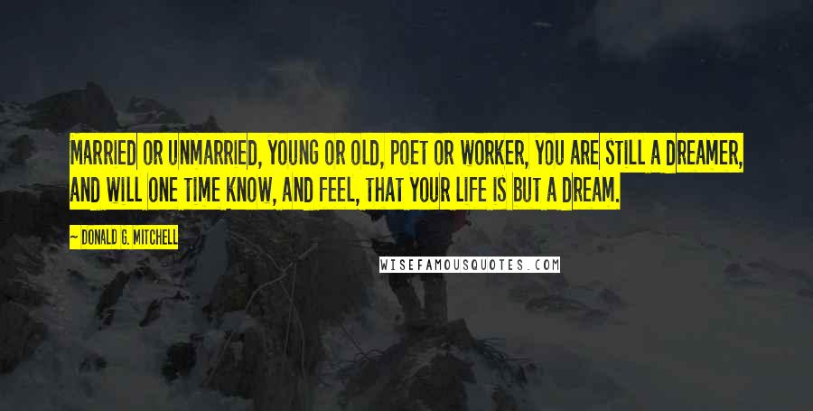 Donald G. Mitchell Quotes: Married or unmarried, young or old, poet or worker, you are still a dreamer, and will one time know, and feel, that your life is but a dream.