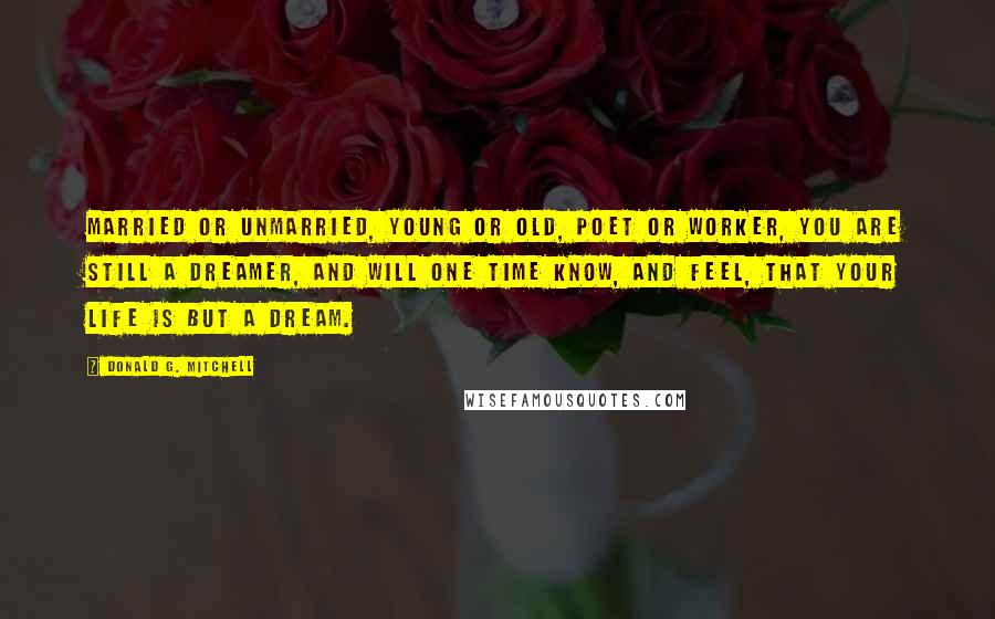 Donald G. Mitchell Quotes: Married or unmarried, young or old, poet or worker, you are still a dreamer, and will one time know, and feel, that your life is but a dream.