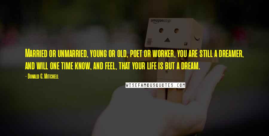 Donald G. Mitchell Quotes: Married or unmarried, young or old, poet or worker, you are still a dreamer, and will one time know, and feel, that your life is but a dream.