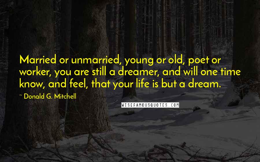 Donald G. Mitchell Quotes: Married or unmarried, young or old, poet or worker, you are still a dreamer, and will one time know, and feel, that your life is but a dream.
