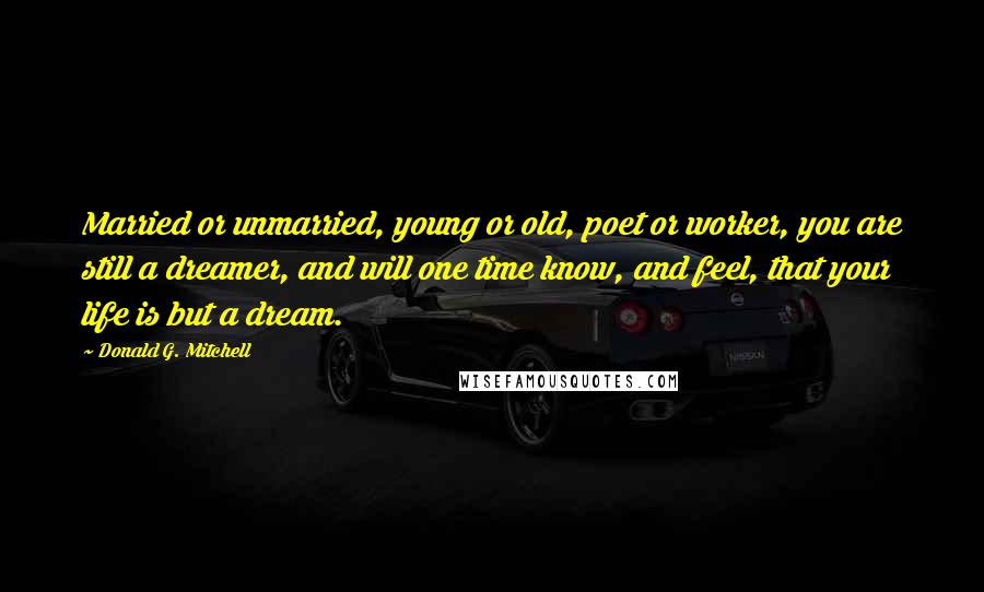 Donald G. Mitchell Quotes: Married or unmarried, young or old, poet or worker, you are still a dreamer, and will one time know, and feel, that your life is but a dream.