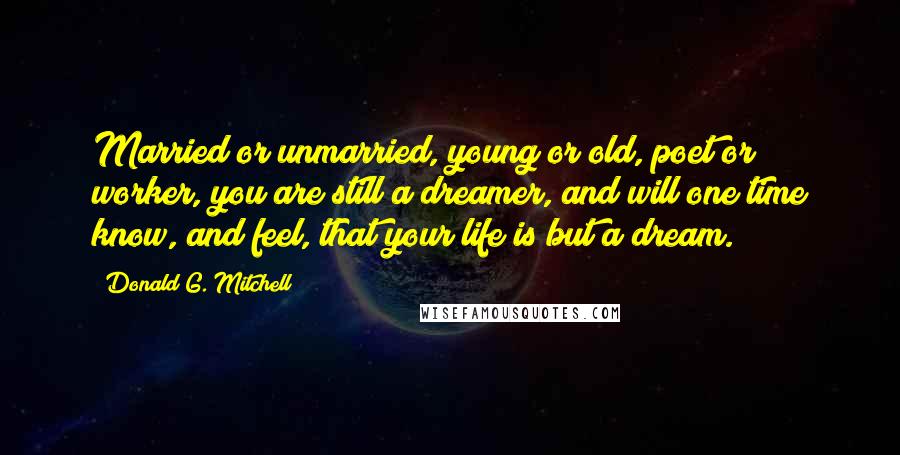 Donald G. Mitchell Quotes: Married or unmarried, young or old, poet or worker, you are still a dreamer, and will one time know, and feel, that your life is but a dream.