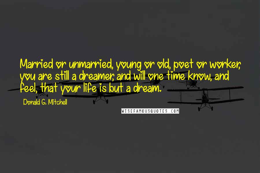 Donald G. Mitchell Quotes: Married or unmarried, young or old, poet or worker, you are still a dreamer, and will one time know, and feel, that your life is but a dream.