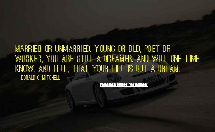 Donald G. Mitchell Quotes: Married or unmarried, young or old, poet or worker, you are still a dreamer, and will one time know, and feel, that your life is but a dream.