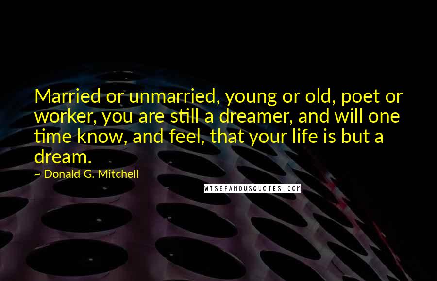 Donald G. Mitchell Quotes: Married or unmarried, young or old, poet or worker, you are still a dreamer, and will one time know, and feel, that your life is but a dream.