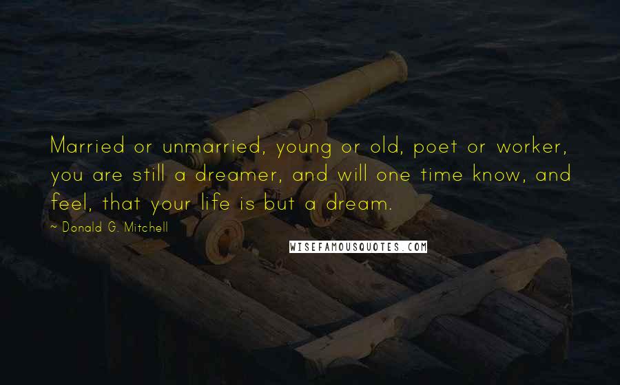 Donald G. Mitchell Quotes: Married or unmarried, young or old, poet or worker, you are still a dreamer, and will one time know, and feel, that your life is but a dream.