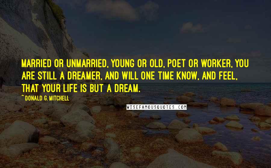 Donald G. Mitchell Quotes: Married or unmarried, young or old, poet or worker, you are still a dreamer, and will one time know, and feel, that your life is but a dream.