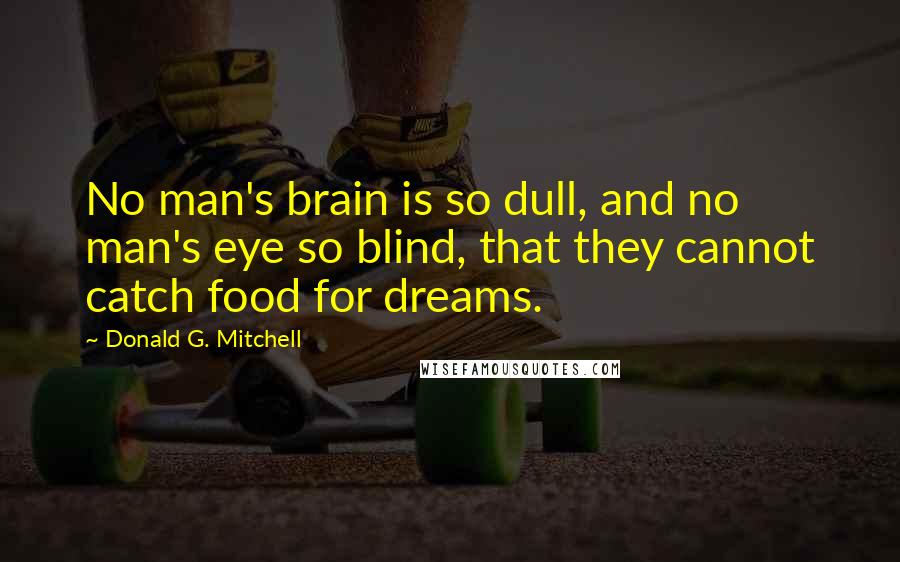 Donald G. Mitchell Quotes: No man's brain is so dull, and no man's eye so blind, that they cannot catch food for dreams.