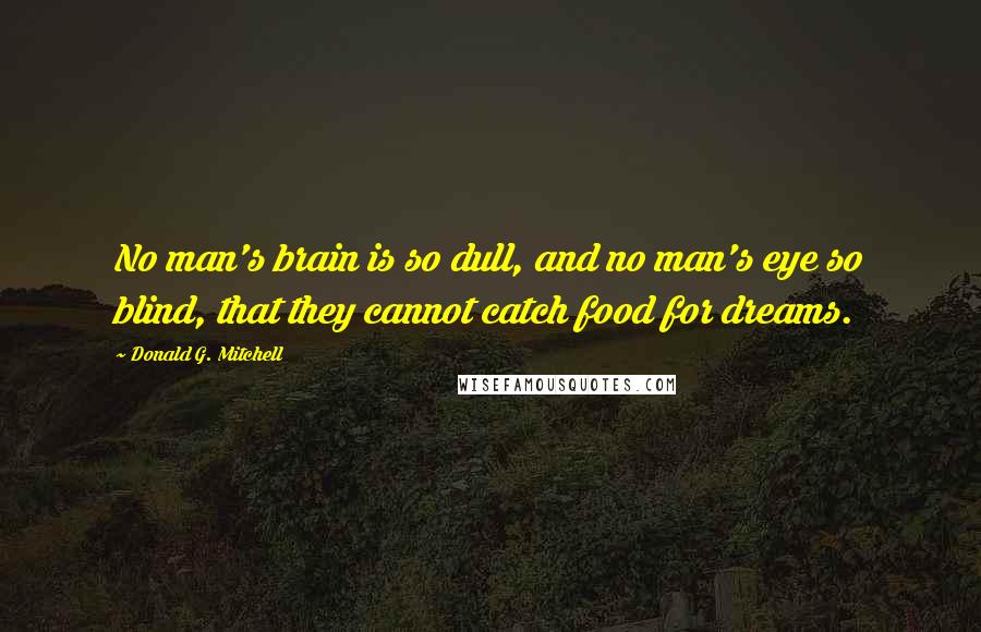 Donald G. Mitchell Quotes: No man's brain is so dull, and no man's eye so blind, that they cannot catch food for dreams.