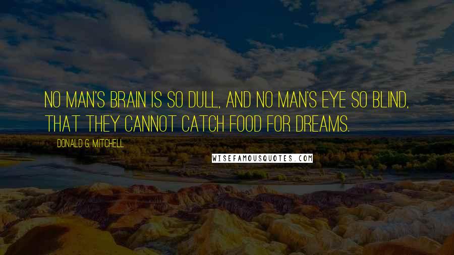 Donald G. Mitchell Quotes: No man's brain is so dull, and no man's eye so blind, that they cannot catch food for dreams.