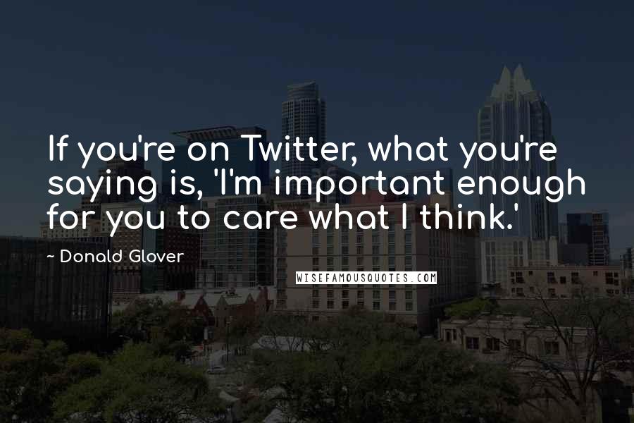 Donald Glover Quotes: If you're on Twitter, what you're saying is, 'I'm important enough for you to care what I think.'