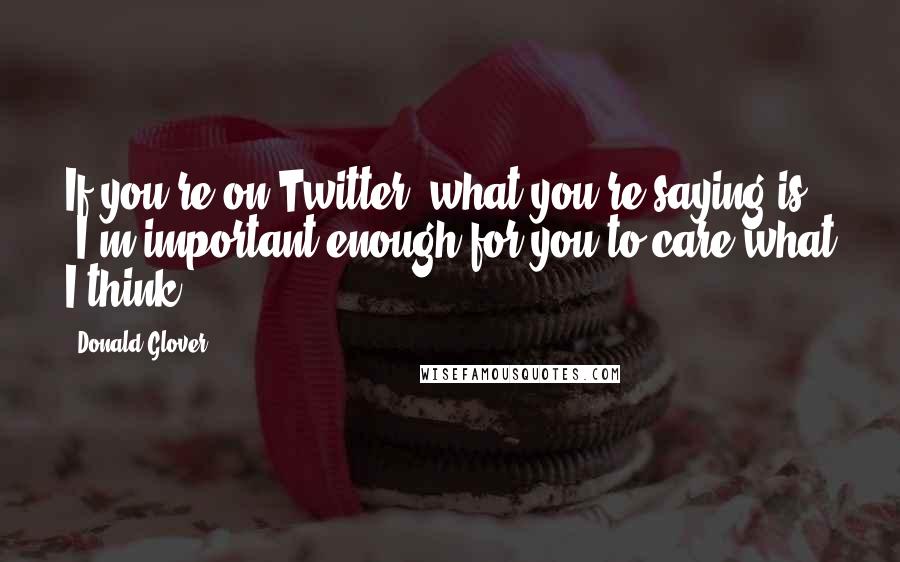 Donald Glover Quotes: If you're on Twitter, what you're saying is, 'I'm important enough for you to care what I think.'
