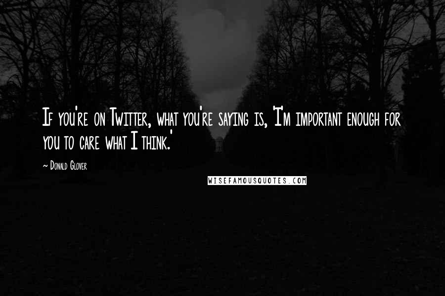 Donald Glover Quotes: If you're on Twitter, what you're saying is, 'I'm important enough for you to care what I think.'