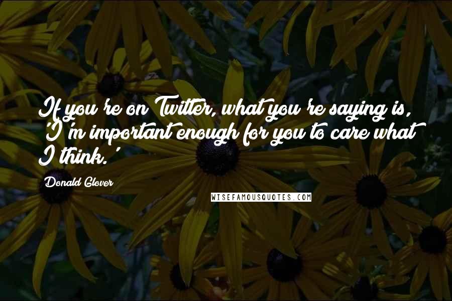 Donald Glover Quotes: If you're on Twitter, what you're saying is, 'I'm important enough for you to care what I think.'