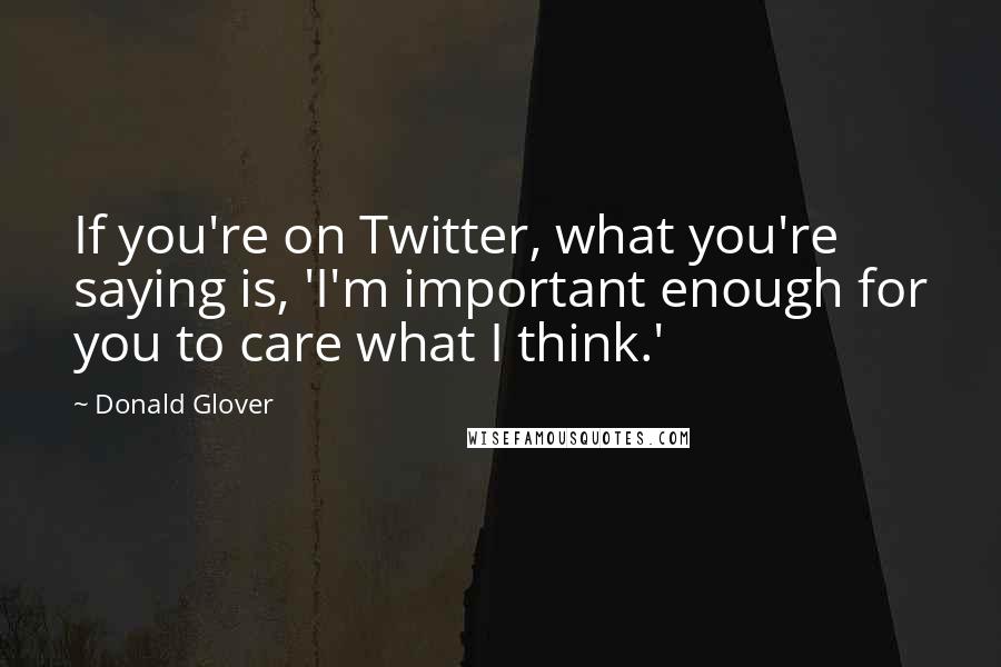 Donald Glover Quotes: If you're on Twitter, what you're saying is, 'I'm important enough for you to care what I think.'