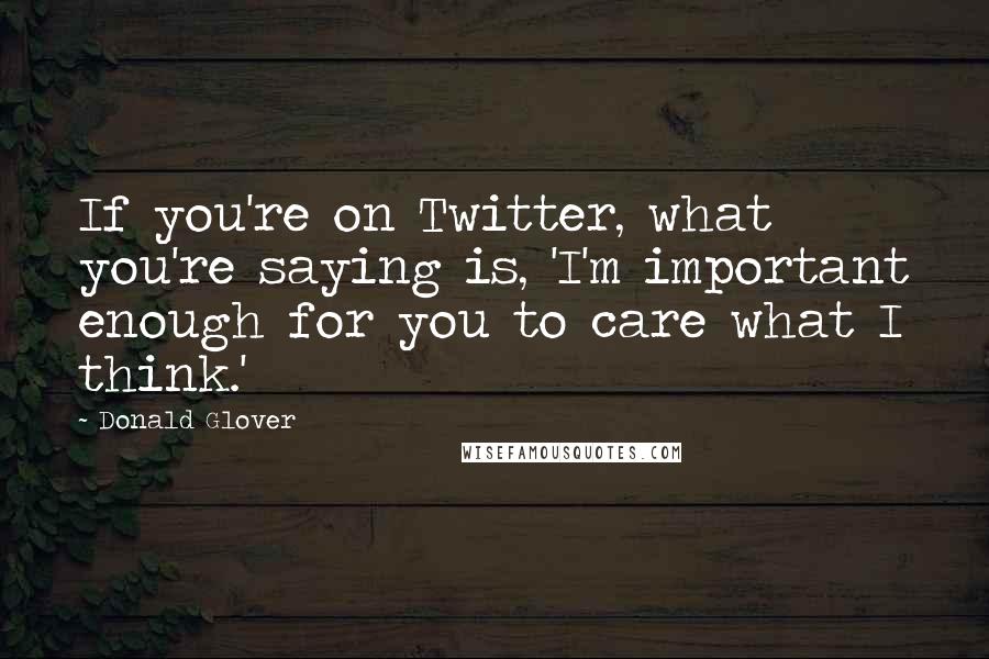 Donald Glover Quotes: If you're on Twitter, what you're saying is, 'I'm important enough for you to care what I think.'
