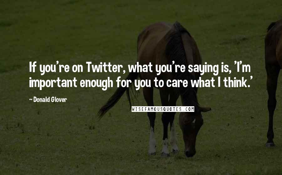 Donald Glover Quotes: If you're on Twitter, what you're saying is, 'I'm important enough for you to care what I think.'