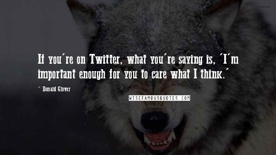 Donald Glover Quotes: If you're on Twitter, what you're saying is, 'I'm important enough for you to care what I think.'