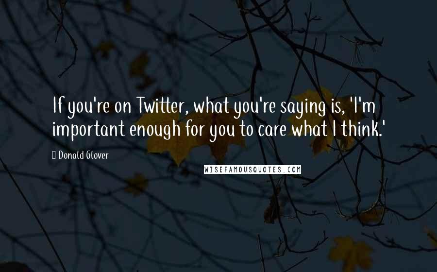 Donald Glover Quotes: If you're on Twitter, what you're saying is, 'I'm important enough for you to care what I think.'