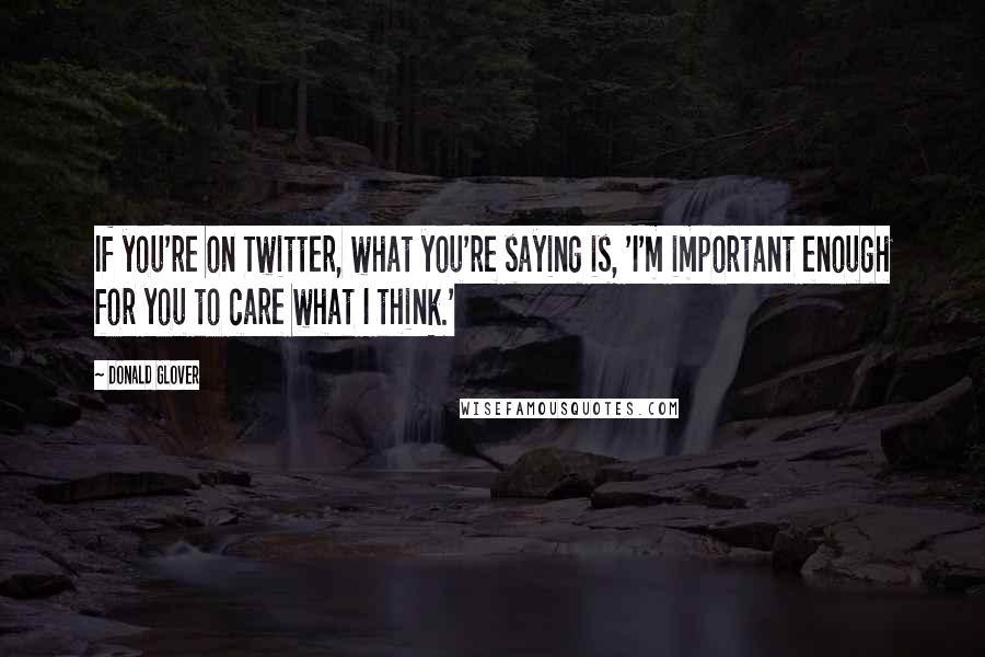 Donald Glover Quotes: If you're on Twitter, what you're saying is, 'I'm important enough for you to care what I think.'