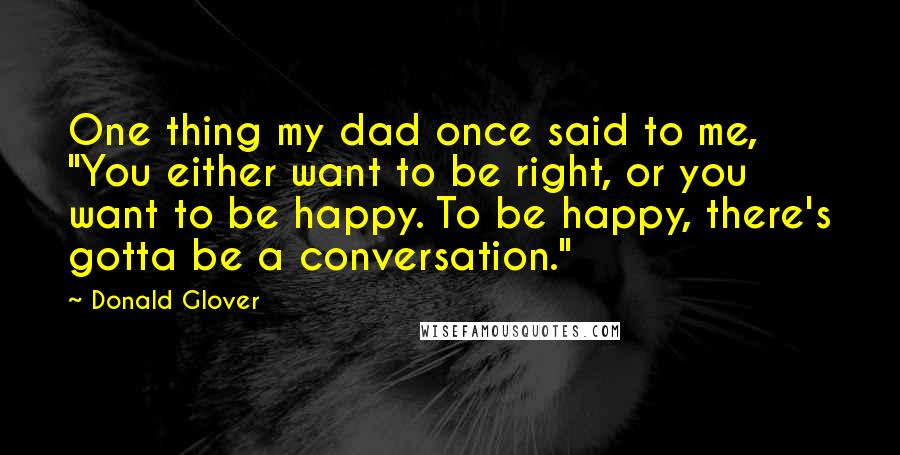 Donald Glover Quotes: One thing my dad once said to me, "You either want to be right, or you want to be happy. To be happy, there's gotta be a conversation."