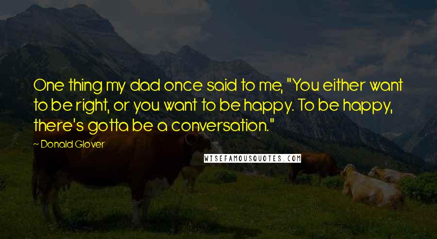 Donald Glover Quotes: One thing my dad once said to me, "You either want to be right, or you want to be happy. To be happy, there's gotta be a conversation."